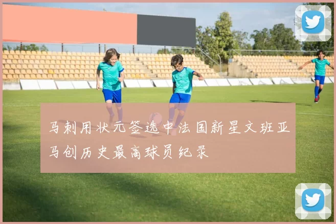 马刺用状元签选中法国新星文班亚马创历史最高球员纪录