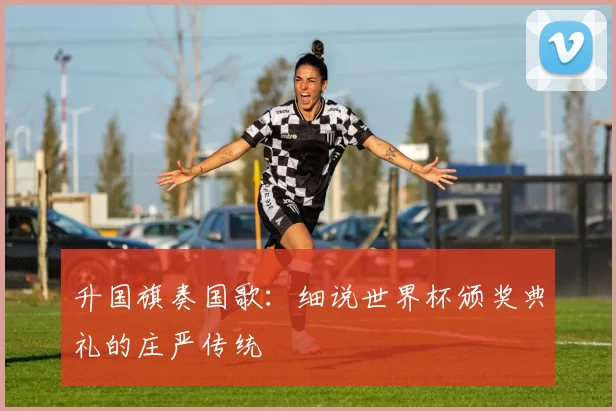 升国旗奏国歌：细说世界杯颁奖典礼的庄严传统