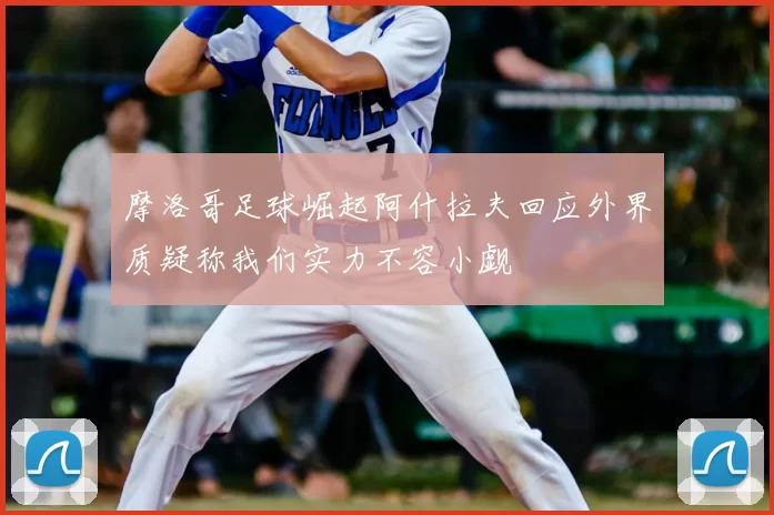 摩洛哥足球崛起阿什拉夫回应外界质疑称我们实力不容小觑