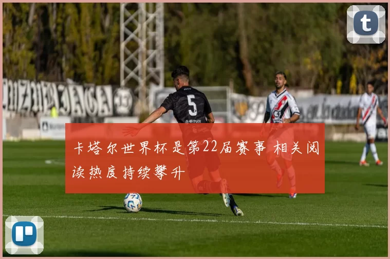 卡塔尔世界杯是第22届赛事 相关阅读热度持续攀升