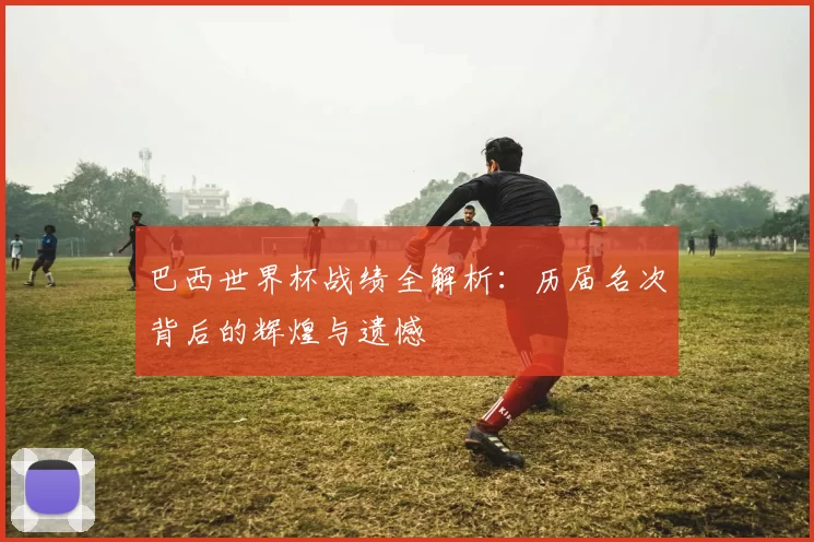 巴西世界杯战绩全解析:历届名次背后的辉煌与遗憾