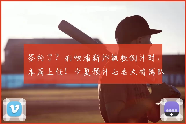 签约了？利物浦新帅执教倒计时，本周上任！今夏预计七名大将离队