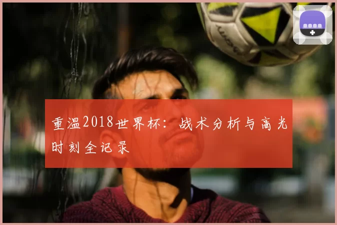 重温2018世界杯:战术分析与高光时刻全记录