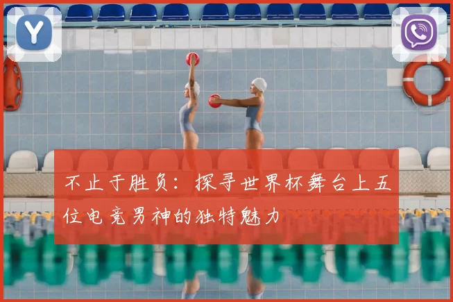 不止于胜负:探寻世界杯舞台上五位电竞男神的独特魅力