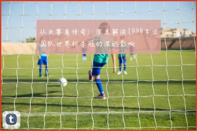 从决赛看传奇：深度解读1998年法国队世界杯夺冠的深远影响