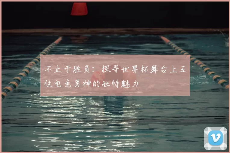 不止于胜负:探寻世界杯舞台上五位电竞男神的独特魅力