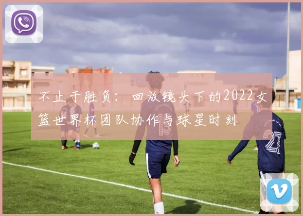 不止于胜负:回放镜头下的2022女篮世界杯团队协作与球星时刻