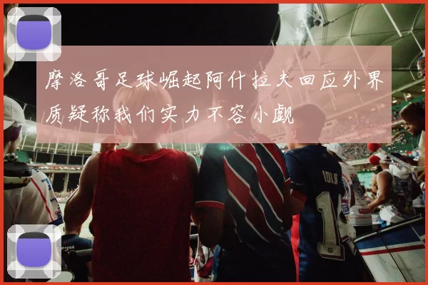 摩洛哥足球崛起阿什拉夫回应外界质疑称我们实力不容小觑