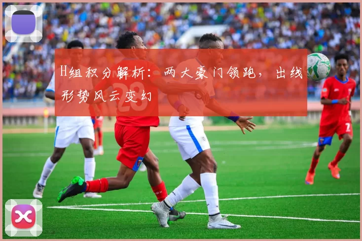 H组积分解析：两大豪门领跑，出线形势风云变幻