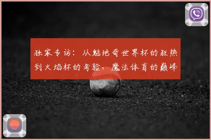 独家专访:从魁地奇世界杯的狂热到火焰杯的考验,魔法体育的巅峰对决