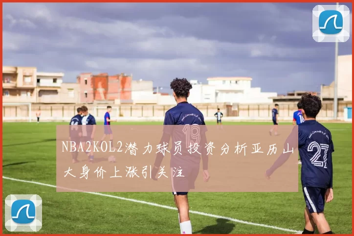 NBA2KOL2潜力球员投资分析亚历山大身价上涨引关注