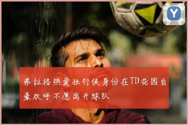 弗拉格热爱独行侠身份在TD花园自豪欢呼不愿离开球队