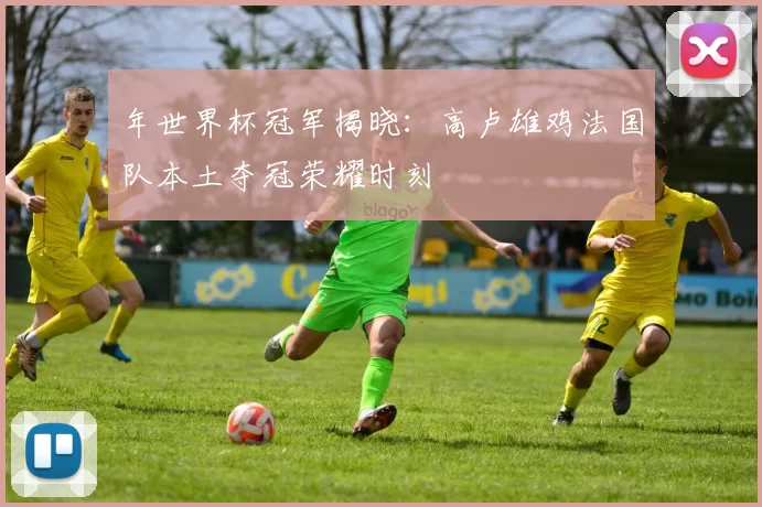 年世界杯冠军揭晓：高卢雄鸡法国队本土夺冠荣耀时刻