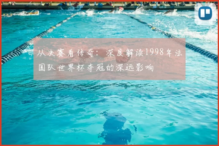 从决赛看传奇:深度解读1998年法国队世界杯夺冠的深远影响