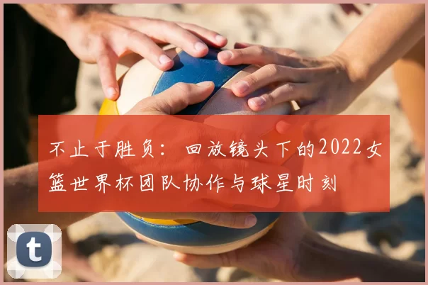 不止于胜负:回放镜头下的2022女篮世界杯团队协作与球星时刻