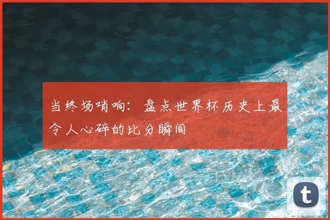 当终场哨响：盘点世界杯历史上最令人心碎的比分瞬间