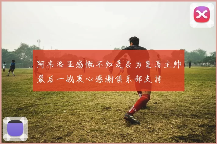 阿韦洛亚感慨不知是否为皇马主帅最后一战衷心感谢俱乐部支持