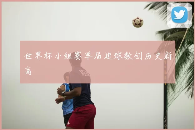 世界杯小组赛单届进球数创历史新高