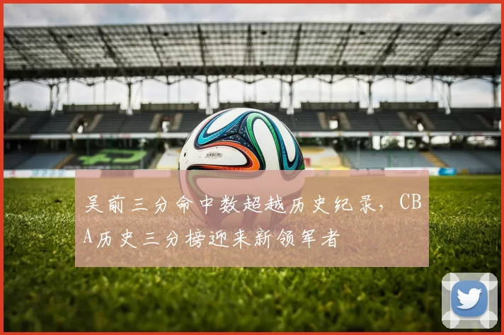 吴前三分命中数超越历史纪录，CBA历史三分榜迎来新领军者