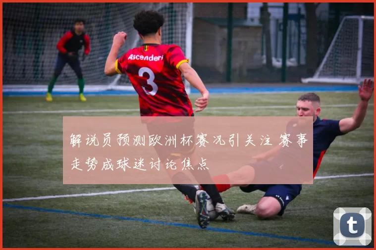 解说员预测欧洲杯赛况引关注 赛事走势成球迷讨论焦点