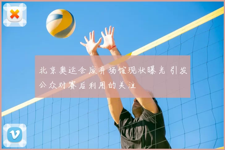 北京奥运会废弃场馆现状曝光 引发公众对赛后利用的关注