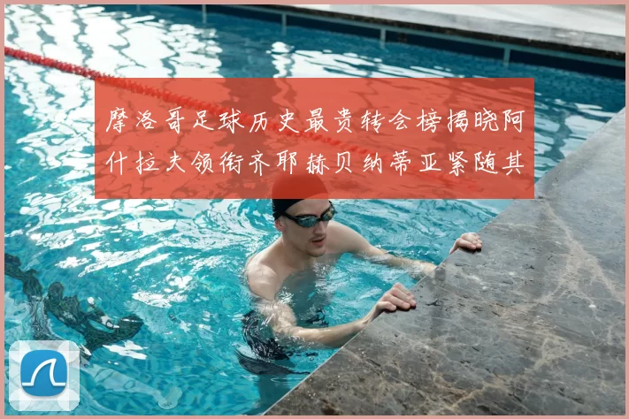 摩洛哥足球历史最贵转会榜揭晓阿什拉夫领衔齐耶赫贝纳蒂亚紧随其后