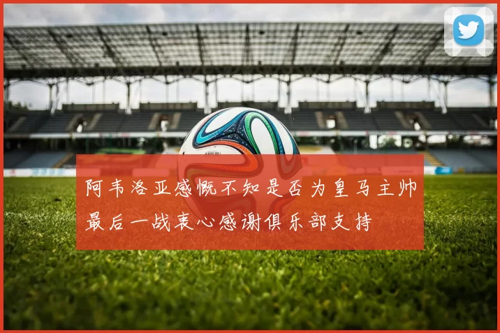 阿韦洛亚感慨不知是否为皇马主帅最后一战衷心感谢俱乐部支持