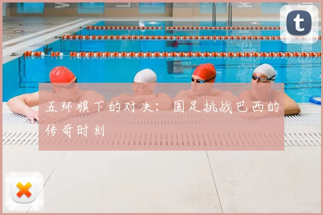 五环旗下的对决:国足挑战巴西的传奇时刻