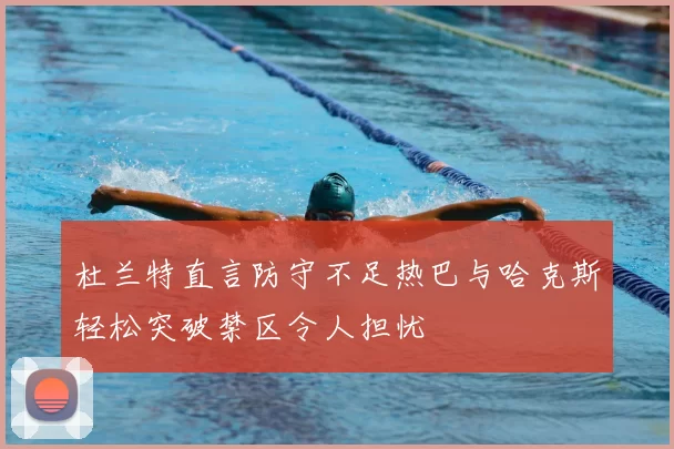 杜兰特直言防守不足热巴与哈克斯轻松突破禁区令人担忧