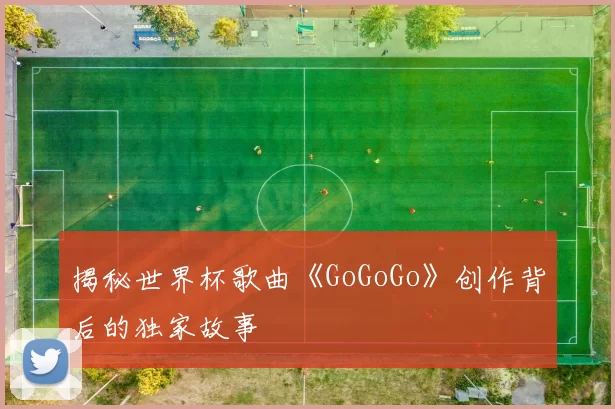 揭秘世界杯歌曲《GoGoGo》创作背后的独家故事