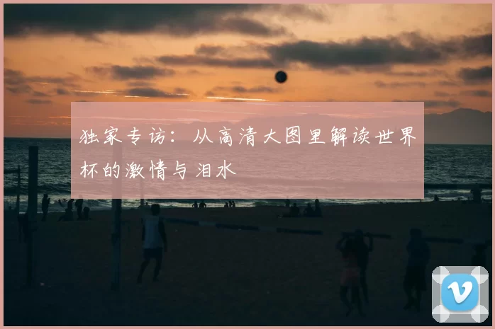 独家专访:从高清大图里解读世界杯的激情与泪水
