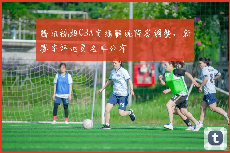 腾讯视频CBA直播解说阵容调整,新赛季评论员名单公布