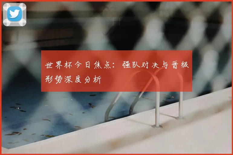 世界杯今日焦点:强队对决与晋级形势深度分析