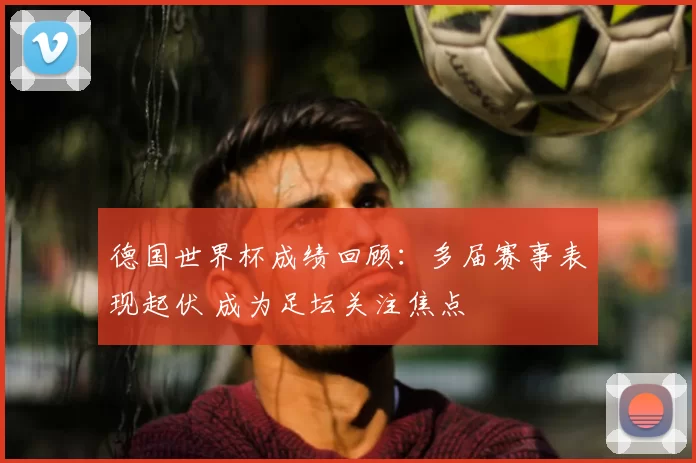 德国世界杯成绩回顾:多届赛事表现起伏 成为足坛关注焦点