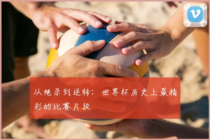 从绝杀到逆转:世界杯历史上最精彩的比赛片段