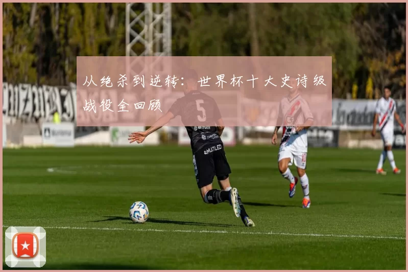 从绝杀到逆转：世界杯十大史诗级战役全回顾