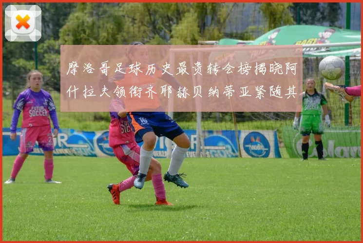 摩洛哥足球历史最贵转会榜揭晓阿什拉夫领衔齐耶赫贝纳蒂亚紧随其后