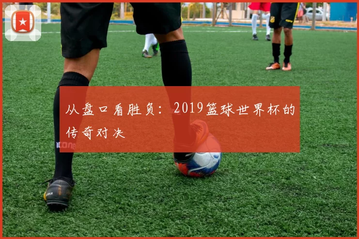 从盘口看胜负：2019篮球世界杯的传奇对决