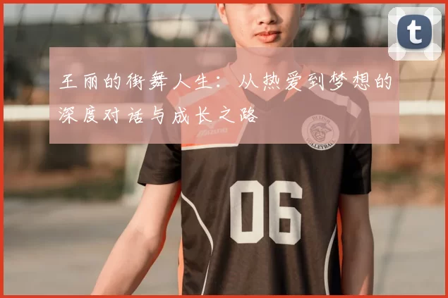 王丽的街舞人生:从热爱到梦想的深度对话与成长之路