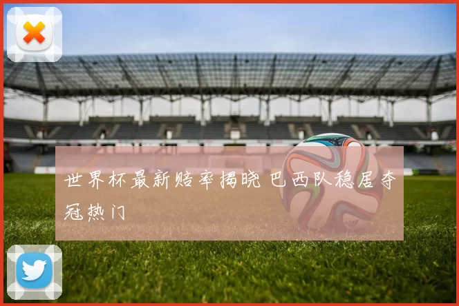 世界杯最新赔率揭晓 巴西队稳居夺冠热门