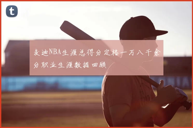 麦迪NBA生涯总得分定格一万八千余分职业生涯数据回顾